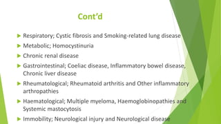 Cont’d
 Respiratory; Cystic fibrosis and Smoking-related lung disease
 Metabolic; Homocystinuria
 Chronic renal disease
 Gastrointestinal; Coeliac disease, Inflammatory bowel disease,
Chronic liver disease
 Rheumatological; Rheumatoid arthritis and Other inflammatory
arthropathies
 Haematological; Multiple myeloma, Haemoglobinopathies and
Systemic mastocytosis
 Immobility; Neurological injury and Neurological disease
 