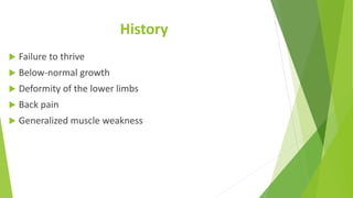 History
 Failure to thrive
 Below-normal growth
 Deformity of the lower limbs
 Back pain
 Generalized muscle weakness
 