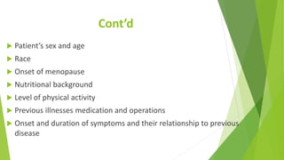 Cont’d
 Patient’s sex and age
 Race
 Onset of menopause
 Nutritional background
 Level of physical activity
 Previous illnesses medication and operations
 Onset and duration of symptoms and their relationship to previous
disease
 