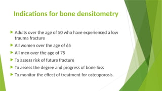 Indications for bone densitometry
 Adults over the age of 50 who have experienced a low
trauma fracture
 All women over the age of 65
 All men over the age of 75
 To assess risk of future fracture
 To assess the degree and progress of bone loss
 To monitor the effect of treatment for osteoporosis.
 