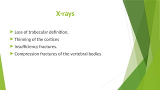 X-rays
 Loss of trabecular definition,
 Thinning of the cortices
 Insufficiency fractures.
 Compression fractures of the vertebral bodies
 