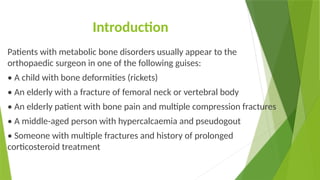 Introduction
Patients with metabolic bone disorders usually appear to the
orthopaedic surgeon in one of the following guises:
• A child with bone deformities (rickets)
• An elderly with a fracture of femoral neck or vertebral body
• An elderly patient with bone pain and multiple compression fractures
• A middle-aged person with hypercalcaemia and pseudogout
• Someone with multiple fractures and history of prolonged
corticosteroid treatment
 