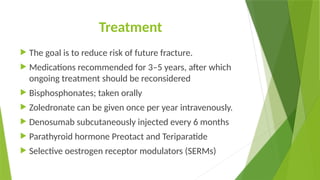Treatment
 The goal is to reduce risk of future fracture.
 Medications recommended for 3–5 years, after which
ongoing treatment should be reconsidered
 Bisphosphonates; taken orally
 Zoledronate can be given once per year intravenously.
 Denosumab subcutaneously injected every 6 months
 Parathyroid hormone Preotact and Teriparatide
 Selective oestrogen receptor modulators (SERMs)
 
