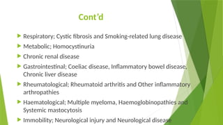 Cont’d
 Respiratory; Cystic fibrosis and Smoking-related lung disease
 Metabolic; Homocystinuria
 Chronic renal disease
 Gastrointestinal; Coeliac disease, Inflammatory bowel disease,
Chronic liver disease
 Rheumatological; Rheumatoid arthritis and Other inflammatory
arthropathies
 Haematological; Multiple myeloma, Haemoglobinopathies and
Systemic mastocytosis
 Immobility; Neurological injury and Neurological disease
 