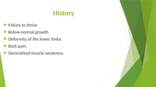History
 Failure to thrive
 Below-normal growth
 Deformity of the lower limbs
 Back pain
 Generalized muscle weakness
 
