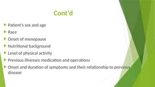 Cont’d
 Patient’s sex and age
 Race
 Onset of menopause
 Nutritional background
 Level of physical activity
 Previous illnesses medication and operations
 Onset and duration of symptoms and their relationship to previous
disease
 
