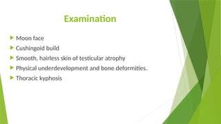 Examination
 Moon face
 Cushingoid build
 Smooth, hairless skin of testicular atrophy
 Physical underdevelopment and bone deformities.
 Thoracic kyphosis
 