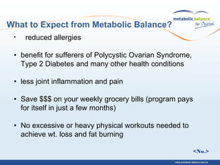 <No.>
• reduced allergies
• benefit for sufferers of Polycystic Ovarian Syndrome,
Type 2 Diabetes and many other health conditions
• less joint inflammation and pain
• Save $$$ on your weekly grocery bills (program pays
for itself in just a few months)
• No excessive or heavy physical workouts needed to
achieve wt. loss and fat burning
What to Expect from Metabolic Balance?
 