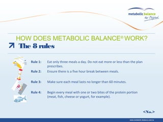<No.>
The 8 rules
Rule 1: Eat only three meals a day. Do not eat more or less than the plan
prescribes.
Rule 2: Ensure there is a five hour break between meals.
Rule 3: Make sure each meal lasts no longer than 60 minutes.
Rule 4: Begin every meal with one or two bites of the protein portion
(meat, fish, cheese or yogurt, for example).
HOW DOES METABOLIC BALANCE®
WORK?
 