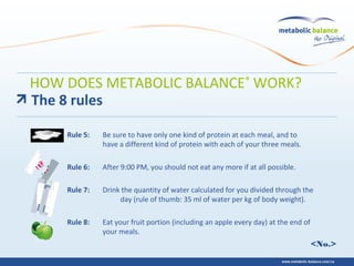 <No.>
Rule 5: Be sure to have only one kind of protein at each meal, and to
have a different kind of protein with each of your three meals.
Rule 6: After 9:00 PM, you should not eat any more if at all possible.
Rule 7: Drink the quantity of water calculated for you divided through the
day (rule of thumb: 35 ml of water per kg of body weight).
Rule 8: Eat your fruit portion (including an apple every day) at the end of
your meals.
The 8 rules
HOW DOES METABOLIC BALANCE®
WORK?
 