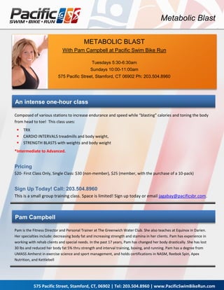 Metabolic Blast

                                          METABOLIC BLAST
                             With Pam Campbell at Pacific Swim Bike Run

                                               Tuesdays 5:30-6:30am
                                              Sundays 10:00-11:00am
                          575 Pacific Street, Stamford, CT 06902 Ph: 203.504.8960




An intense one-hour class

Composed of various stations to increase endurance and speed while “blasting” calories and toning the body
from head to toe! This class uses:
    TRX
    CARDIO INTERVALS treadmills and body weight,
    STRENGTH BLASTS with weights and body weight
*Intermediate to Advanced.


Pricing
$20- First Class Only, Single Class: $30 (non-member), $25 (member, with the purchase of a 10-pack)


Sign Up Today! Call: 203.504.8960
This is a small group training class. Space is limited! Sign up today or email jagabay@pacificsbr.com.



Pam Campbell

Pam is the Fitness Director and Personal Trainer at The Greenwich Water Club. She also teaches at Equinox in Darien.
Her specialties include: decreasing body fat and increasing strength and stamina in her clients. Pam has experience in
working with rehab clients and special needs. In the past 17 years, Pam has changed her body drastically. She has lost
30 lbs and reduced her body fat 5% thru strength and interval training, boxing, and running. Pam has a degree from
UMASS Amherst in exercise science and sport management, and holds certifications in NASM, Reebok Spin, Apex
Nutrition, and Kettlebell




           575 Pacific Street, Stamford, CT, 06902 | Tel: 203.504.8960 | www.PacificSwimBikeRun.com
 