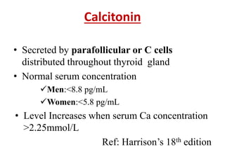 Calcitonin
• Secreted by parafollicular or C cells
distributed throughout thyroid gland
• Normal serum concentration
Men:<8.8 pg/mL
Women:<5.8 pg/mL
• Level Increases when serum Ca concentration
>2.25mmol/L
Ref: Harrison’s 18th edition
 