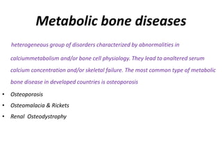 Metabolic bone diseases
heterogeneous group of disorders characterized by abnormalities in
calciummetabolism and/or bone cell physiology. They lead to analtered serum
calcium concentration and/or skeletal failure. The most common type of metabolic
bone disease in developed countries is osteoporosis
• Osteoporosis
• Osteomalacia & Rickets
• Renal Osteodystrophy
 