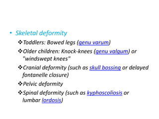 • Skeletal deformity
Toddlers: Bowed legs (genu varum)
Older children: Knock-knees (genu valgum) or
"windswept knees"
Cranial deformity (such as skull bossing or delayed
fontanelle closure)
Pelvic deformity
Spinal deformity (such as kyphoscoliosis or
lumbar lordosis)
 