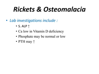 Rickets & Osteomalacia
• Lab investigations include :
• S. ALP ↑
• Ca low in Vitamin D deficiency
• Phosphate may be normal or low
• PTH may ↑
 