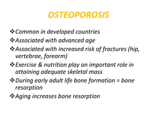 OSTEOPOROSIS
Common in developed countries
Associated with advanced age
Associated with increased risk of fractures (hip,
vertebrae, forearm)
Exercise & nutrition play an important role in
attaining adequate skeletal mass
During early adult life bone formation = bone
resorption
Aging increases bone resorption
 