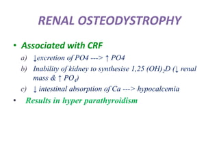 RENAL OSTEODYSTROPHY
• Associated with CRF
a) ↓excretion of PO4 ---> ↑ PO4
b) Inability of kidney to synthesise 1,25 (OH)2D (↓ renal
mass & ↑ PO4)
c) ↓ intestinal absorption of Ca ---> hypocalcemia
• Results in hyper parathyroidism
 