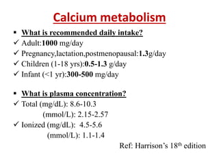 Calcium metabolism
 What is recommended daily intake?
 Adult:1000 mg/day
 Pregnancy,lactation,postmenopausal:1.3g/day
 Children (1-18 yrs):0.5-1.3 g/day
 Infant (<1 yr):300-500 mg/day
 What is plasma concentration?
 Total (mg/dL): 8.6-10.3
(mmol/L): 2.15-2.57
 Ionized (mg/dL): 4.5-5.6
(mmol/L): 1.1-1.4
Ref: Harrison’s 18th edition
 