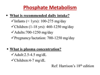 Phosphate Metabolism
 What is recommended daily intake?
Infants (< 1yrs): 100-275 mg/day
Children (1-18 yrs): 460-1250 mg/day
Adults:700-1250 mg/day
Pregnancy/lactation: 700-1250 mg/day
 What is plasma concentration?
Adult:2.5-4.5 mg/dL
Children:4-7 mg/dL
Ref: Harrison’s 18th edition
 