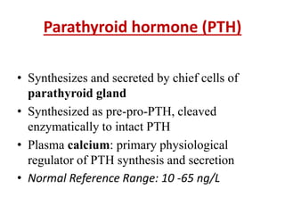 Parathyroid hormone (PTH)
• Synthesizes and secreted by chief cells of
parathyroid gland
• Synthesized as pre-pro-PTH, cleaved
enzymatically to intact PTH
• Plasma calcium: primary physiological
regulator of PTH synthesis and secretion
• Normal Reference Range: 10 -65 ng/L
 