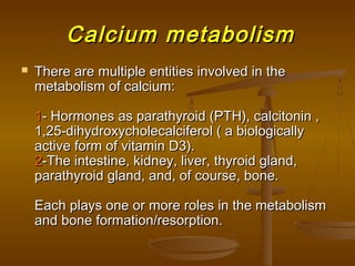 Calcium metabolismCalcium metabolism
 There are multiple entities involved in theThere are multiple entities involved in the
metabolism of calcium:metabolism of calcium:
11- Hormones as parathyroid (PTH), calcitonin ,- Hormones as parathyroid (PTH), calcitonin ,
1,25-dihydroxycholecalciferol ( a biologically1,25-dihydroxycholecalciferol ( a biologically
active form of vitamin D3).active form of vitamin D3).
22-The intestine, kidney, liver, thyroid gland,-The intestine, kidney, liver, thyroid gland,
parathyroid gland, and, of course, bone.parathyroid gland, and, of course, bone.
Each plays one or more roles in the metabolismEach plays one or more roles in the metabolism
and bone formation/resorption.and bone formation/resorption.
 