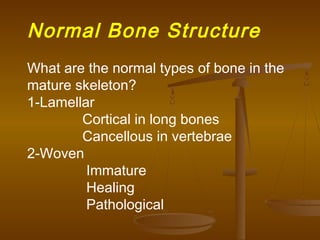 Normal Bone Structure
What are the normal types of bone in the
mature skeleton?
1-Lamellar
Cortical in long bones
Cancellous in vertebrae
2-Woven
Immature
Healing
Pathological
 