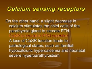 Calcium sensing receptorsCalcium sensing receptors
On the other hand, a slight decrease inOn the other hand, a slight decrease in
calcium stimulates the chief cells of thecalcium stimulates the chief cells of the
parathyroid gland to secrete PTH.parathyroid gland to secrete PTH.
CaSR is crucial in PTH secretionCaSR is crucial in PTH secretion
A loss of CaSR function leads toA loss of CaSR function leads to
pathological states, such as familialpathological states, such as familial
hypocalciuric hypercalcemia and neonatalhypocalciuric hypercalcemia and neonatal
severe hyperparathyroidismsevere hyperparathyroidism
 