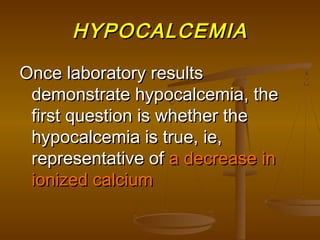 HYPOCALCEMIAHYPOCALCEMIA
Once laboratory resultsOnce laboratory results
demonstrate hypocalcemia, thedemonstrate hypocalcemia, the
first question is whether thefirst question is whether the
hypocalcemia is true, ie,hypocalcemia is true, ie,
representative ofrepresentative of a decrease ina decrease in
ionized calciumionized calcium
 