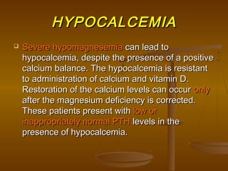 HYPOCALCEMIAHYPOCALCEMIA
 Severe hypomagnesemiaSevere hypomagnesemia can lead tocan lead to
hypocalcemia, despite the presence of a positivehypocalcemia, despite the presence of a positive
calcium balance. The hypocalcemia is resistantcalcium balance. The hypocalcemia is resistant
to administration of calcium and vitamin D.to administration of calcium and vitamin D.
Restoration of the calcium levels can occurRestoration of the calcium levels can occur onlyonly
after the magnesium deficiency is corrected.after the magnesium deficiency is corrected.
These patients present withThese patients present with low orlow or
inappropriately normal PTHinappropriately normal PTH levels in thelevels in the
presence of hypocalcemia.presence of hypocalcemia.
 