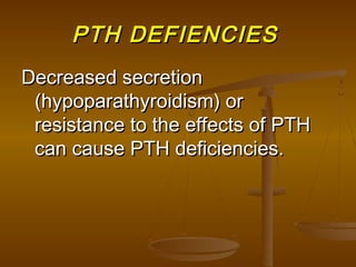 PTH DEFIENCIESPTH DEFIENCIES
Decreased secretionDecreased secretion
(hypoparathyroidism) or(hypoparathyroidism) or
resistance to the effects of PTHresistance to the effects of PTH
can cause PTH deficiencies.can cause PTH deficiencies.
 