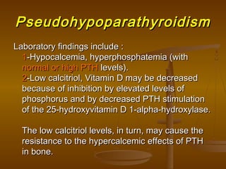 PseudohypoparathyroidismPseudohypoparathyroidism
Laboratory findings include :Laboratory findings include :
11-Hypocalcemia, hyperphosphatemia (with-Hypocalcemia, hyperphosphatemia (with
normal or high PTHnormal or high PTH levels).levels).
22-Low calcitriol, Vitamin D may be decreased-Low calcitriol, Vitamin D may be decreased
because of inhibition by elevated levels ofbecause of inhibition by elevated levels of
phosphorus and by decreased PTH stimulationphosphorus and by decreased PTH stimulation
of the 25-hydroxyvitamin D 1-alpha-hydroxylase.of the 25-hydroxyvitamin D 1-alpha-hydroxylase.
The low calcitriol levels, in turn, may cause theThe low calcitriol levels, in turn, may cause the
resistance to the hypercalcemic effects of PTHresistance to the hypercalcemic effects of PTH
in bone.in bone.
 