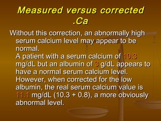 Measured versus correctedMeasured versus corrected
CaCa..
Without this correction, an abnormally highWithout this correction, an abnormally high
serum calcium level may appear to beserum calcium level may appear to be
normal.normal.
A patient with a serum calcium ofA patient with a serum calcium of 10.310.3
mg/dL but an albumin ofmg/dL but an albumin of 33 g/dL appears tog/dL appears to
have a normal serum calcium level.have a normal serum calcium level.
However, when corrected for the lowHowever, when corrected for the low
albumin, the real serum calcium value isalbumin, the real serum calcium value is
11.111.1 mg/dL (10.3 + 0.8), a more obviouslymg/dL (10.3 + 0.8), a more obviously
abnormal level.abnormal level.
 