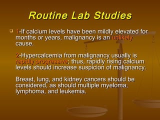 Routine Lab StudiesRoutine Lab Studies
 11-If calcium levels have been mildly elevated for-If calcium levels have been mildly elevated for
months or years, malignancy is anmonths or years, malignancy is an unlikelyunlikely
cause.cause.
22-Hypercalcemia from malignancy usually is-Hypercalcemia from malignancy usually is
rapidly progressiverapidly progressive; thus, rapidly rising calcium; thus, rapidly rising calcium
levels should increase suspicion of malignancy.levels should increase suspicion of malignancy.
Breast, lung, and kidney cancers should beBreast, lung, and kidney cancers should be
considered, as should multiple myeloma,considered, as should multiple myeloma,
lymphoma, and leukemia.lymphoma, and leukemia.
 