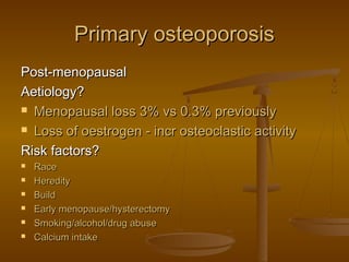Primary osteoporosisPrimary osteoporosis
Post-menopausalPost-menopausal
Aetiology?Aetiology?
 Menopausal loss 3% vs 0.3% previouslyMenopausal loss 3% vs 0.3% previously
 Loss of oestrogen - incr osteoclastic activityLoss of oestrogen - incr osteoclastic activity
Risk factors?Risk factors?
 RaceRace
 HeredityHeredity
 BuildBuild
 Early menopause/hysterectomyEarly menopause/hysterectomy
 Smoking/alcohol/drug abuseSmoking/alcohol/drug abuse
 Calcium intakeCalcium intake
 