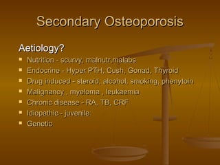 Secondary OsteoporosisSecondary Osteoporosis
Aetiology?Aetiology?
 Nutrition - scurvy, malnutr,malabsNutrition - scurvy, malnutr,malabs
 Endocrine - Hyper PTH, Cush, Gonad, ThyroidEndocrine - Hyper PTH, Cush, Gonad, Thyroid
 Drug induced - steroid, alcohol, smoking, phenytoinDrug induced - steroid, alcohol, smoking, phenytoin
 Malignancy , myeloma , leukaemiaMalignancy , myeloma , leukaemia
 Chronic disease - RA, TB, CRFChronic disease - RA, TB, CRF
 Idiopathic - juvenileIdiopathic - juvenile
 GeneticGenetic
 
