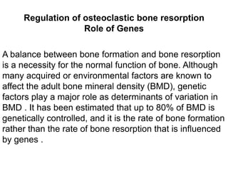 Regulation of osteoclastic bone resorptionRole of GenesA balance between bone formation and bone resorption is a necessity for the normal function of bone. Although many acquired or environmental factors are known to affect the adult bone mineral density (BMD), genetic factors play a major role as determinants of variation in BMD . It has been estimated that up to 80% of BMD is genetically controlled, and it is the rate of bone formation rather than the rate of bone resorption that is influenced by genes . 