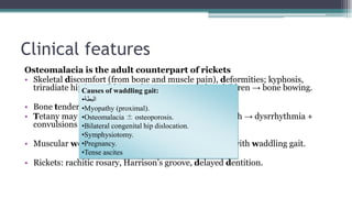 Clinical features
Osteomalacia is the adult counterpart of rickets
• Skeletal discomfort (from bone and muscle pain), deformities; kyphosis,
triradiate hip i.e. soft hip → this is exaggerated in children → bone bowing.
• Bone tenderness
• Tetany may be manifested: rarely may be severe enough → dysrrhythmia +
convulsions
• Muscular weakness with marked proximal myopathy with waddling gait.
• Rickets: rachitic rosary, Harrison’s groove, delayed dentition.
Causes of waddling gait:
•‫البطة‬
•Myopathy (proximal).
•Osteomalacia ± osteoporosis.
•Bilateral congenital hip dislocation.
•Symphysiotomy.
•Pregnancy.
•Tense ascites
 