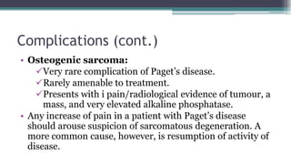 Complications (cont.)
• Osteogenic sarcoma:
Very rare complication of Paget’s disease.
Rarely amenable to treatment.
Presents with i pain/radiological evidence of tumour, a
mass, and very elevated alkaline phosphatase.
• Any increase of pain in a patient with Paget’s disease
should arouse suspicion of sarcomatous degeneration. A
more common cause, however, is resumption of activity of
disease.
 