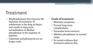 Treatment
• Bisphosphonates have become the
mainstay of treatment. IV
zoledronate is the drug of choice
and results in long-term
normalization of alkaline
phosphatase in the majority of
patients.
• Calcitonin and plicamycin are no
longer used.
• Goals of treatment
 Minimize symptoms.
 Prevent long-term
complications.
 Normalize bone turnover.
 Alkaline phosphatase in normal
range.
 No actual evidence that
treatment achieves this.
 