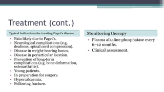 Treatment (cont.)
Typical indications for treating Paget’s disease Monitoring therapy
• Pain likely due to Paget’s.
• Neurological complications (e.g.
deafness, spinal cord compression).
• Disease in weight-bearing bones.
• Disease in periarticular location.
• Prevention of long-term
complications (e.g. bone deformation,
osteoarthritis).
• Young patients.
• In preparation for surgery.
• Hypercalcaemia.
• Following fracture.
• Plasma alkaline phosphatase every
6–12 months.
• Clinical assessment.
 