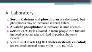 A- Laboratory
1. Serum Calcium and phosphorus are decreased; but
phosphorus may be increased in renal failure.
2. Alkaline phosphatase is increased in 90% of cases.
3. Serum FGF-23 is elevated in many people with tumour-
induced osteomalacia, x-linked hypophosphatemic
rickets.
4. Vitamin D levels (25 OH cholecalciferol; calcidiol)
are reduced: normal range = (30 – 100 ng/mL).
 