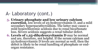 A- Laboratory (cont.)
5. Urinary phosphate and low urinary calcium
excretion, low levels of 25-hydroxyvitamin D, and a mild
secondary hyperparathyroidism. The latter may cause a
mild hyperchloremic acidosis due to renal bicarbonate
loss. Severe acidosis suggests a renal tubular defect.
6. Levels of 1,25-dihydroxyvitamin D may be normal
and are, therefore, not helpful. If the serum calcium and
25-hydroxyvitamin D levels are normal as well, then the
defect is likely to be renal handling of phosphate or end-
organ resistance.
 