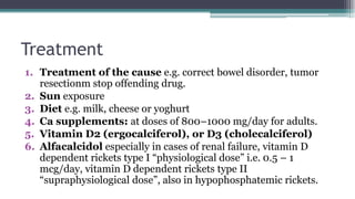 Treatment
1. Treatment of the cause e.g. correct bowel disorder, tumor
resectionm stop offending drug.
2. Sun exposure
3. Diet e.g. milk, cheese or yoghurt
4. Ca supplements: at doses of 800–1000 mg/day for adults.
5. Vitamin D2 (ergocalciferol), or D3 (cholecalciferol)
6. Alfacalcidol especially in cases of renal failure, vitamin D
dependent rickets type I “physiological dose” i.e. 0.5 – 1
mcg/day, vitamin D dependent rickets type II
“supraphysiological dose”, also in hypophosphatemic rickets.
 