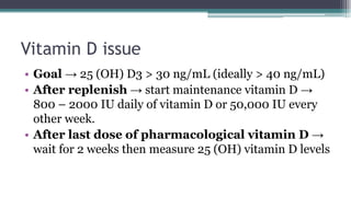 Vitamin D issue
• Goal → 25 (OH) D3 > 30 ng/mL (ideally > 40 ng/mL)
• After replenish → start maintenance vitamin D →
800 – 2000 IU daily of vitamin D or 50,000 IU every
other week.
• After last dose of pharmacological vitamin D →
wait for 2 weeks then measure 25 (OH) vitamin D levels
 