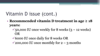Vitamin D issue (cont.)
• Recommended vitamin D treatment in age ≥ 18
years:
50,000 IU once weekly for 8 weeks (3 – 12 weeks)
OR
6000 IU once daily for 8 weeks OR
200,000 IU once monthly for 2 – 3 months
 