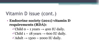 Vitamin D issue (cont.)
• Endocrine society (2011) vitamin D
requirements (RDA):
Child 0 – 1 years → 400 IU daily.
Child 1 – 18 years → 600 IU daily.
Adult → 1500 – 2000 IU daily.
 