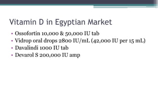 Vitamin D in Egyptian Market
• Ossofortin 10,000 & 50,000 IU tab
• Vidrop oral drops 2800 IU/mL (42,000 IU per 15 mL)
• Davalindi 1000 IU tab
• Devarol S 200,000 IU amp
 
