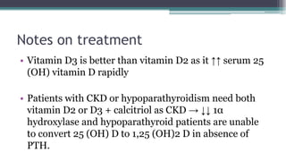 Notes on treatment
• Vitamin D3 is better than vitamin D2 as it ↑↑ serum 25
(OH) vitamin D rapidly
• Patients with CKD or hypoparathyroidism need both
vitamin D2 or D3 + calcitriol as CKD → ↓↓ 1α
hydroxylase and hypoparathyroid patients are unable
to convert 25 (OH) D to 1,25 (OH)2 D in absence of
PTH.
 