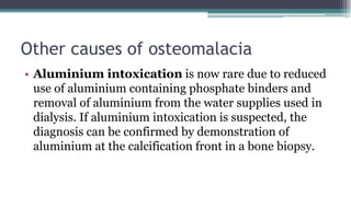 Other causes of osteomalacia
• Aluminium intoxication is now rare due to reduced
use of aluminium containing phosphate binders and
removal of aluminium from the water supplies used in
dialysis. If aluminium intoxication is suspected, the
diagnosis can be confirmed by demonstration of
aluminium at the calcification front in a bone biopsy.
 