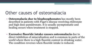 Other causes of osteomalacia
• Osteomalacia due to bisphosphonates has mostly been
described in patients with Paget’s disease receiving etidronate
and high dose pamidronate. It is usually asymptomatic and
healing occurs when treatment is stopped.
• Excessive fluoride intake causes osteomalacia due to
direct inhibition of mineralisation and is common in parts of the
world where there is a high fluoride content in drinking water.
The condition reverses when fluoride intake is reduced.
 